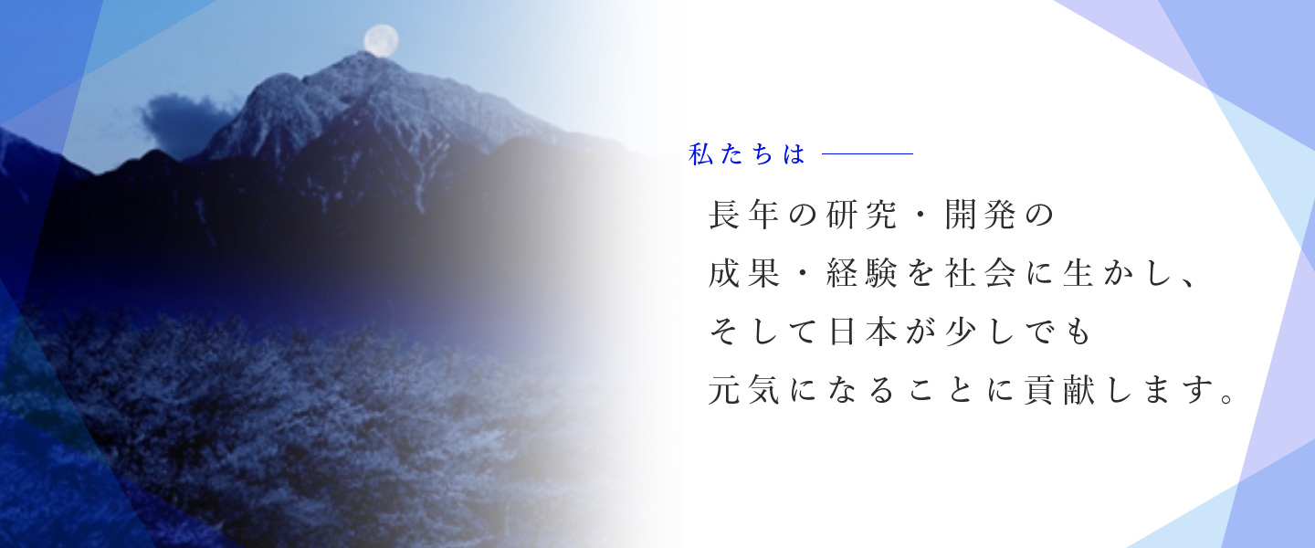 私たちは、長年の研究・開発の 成果・経験を社会に生かし、 そして日本が少しでも 元気になることに貢献します。